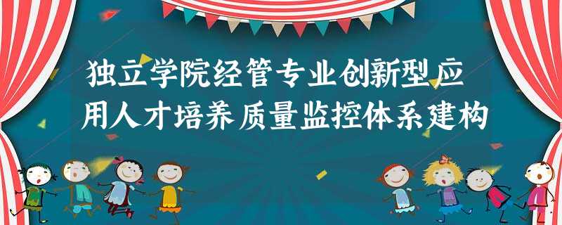 独立学院经管专业创新型应用人才培养质量监控体系建构 独立学院经管专业创新型应用人才培养质量监控体系建构