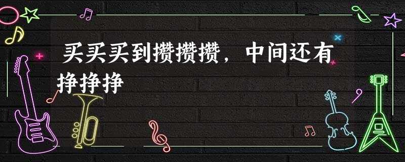 买买买到攒攒攒,中间还有挣挣挣 买买买到攒攒攒,中间还有挣挣挣