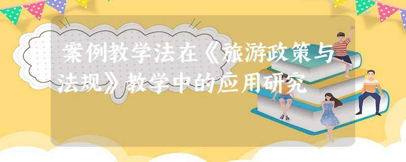 案例教学法在《旅游政策与法规》教学中的应用研究 案例教学法在《旅游政策与法规》教学中的应用研究