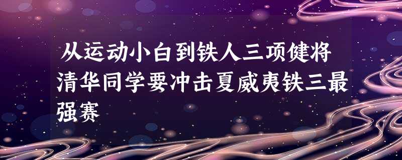 从运动小白到铁人三项健将清华同学要冲击夏威夷铁三最强赛 从运动小白到铁人三项健将清华同学要冲击夏威夷铁三最强赛