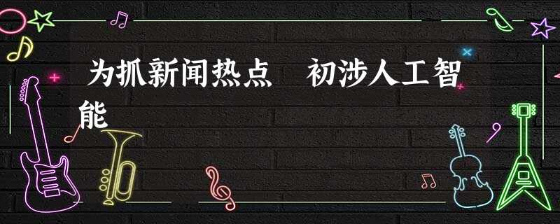 为抓新闻热点 初涉人工智能 为抓新闻热点 初涉人工智能