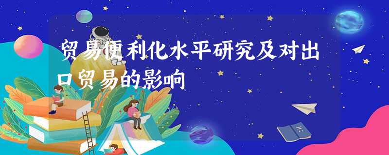 贸易便利化水平研究及对出口贸易的影响 贸易便利化水平研究及对出口贸易的影响