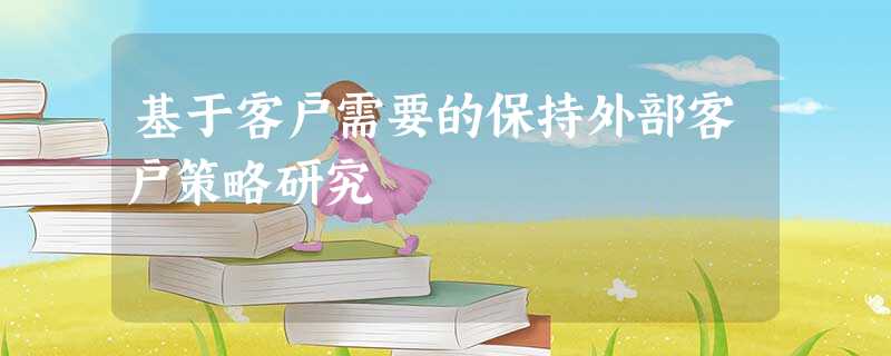 基于客户需要的保持外部客户策略研究 基于客户需要的保持外部客户策略研究