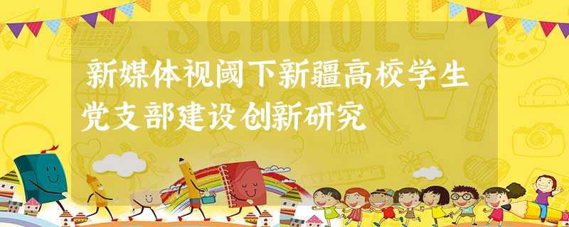 新媒体视阈下新疆高校学生党支部建设创新研究 新媒体视阈下新疆高校学生党支部建设创新研究