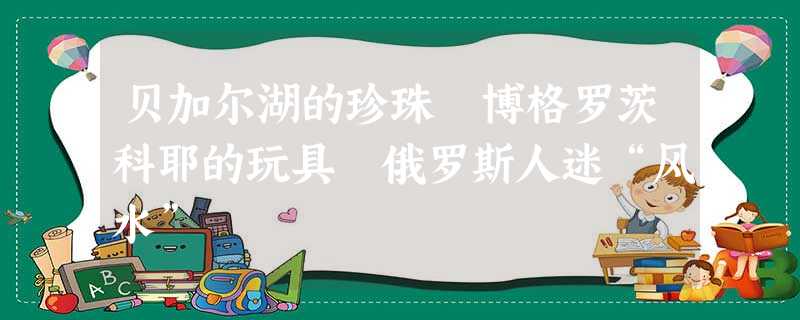 贝加尔湖的珍珠 博格罗茨科耶的玩具 俄罗斯人迷“风水” 贝加尔湖的珍珠 博格罗茨科耶的玩具 俄罗斯人迷“风水”