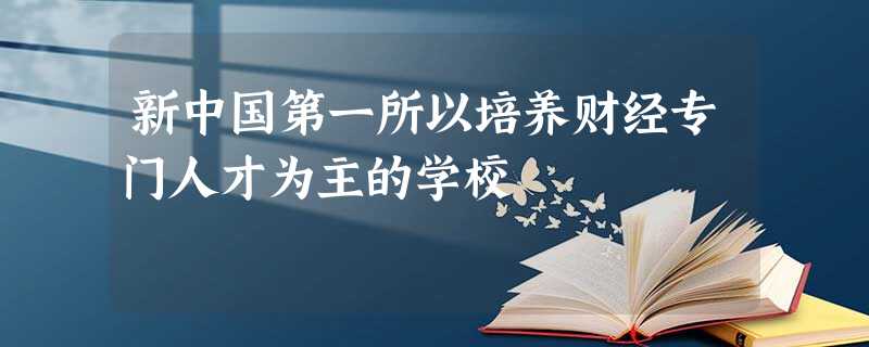 新中国第一所以培养财经专门人才为主的学校 新中国第一所以培养财经专门人才为主的学校