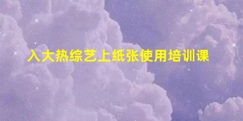入大热综艺上纸张使用培训课 入大热综艺上纸张使用培训课