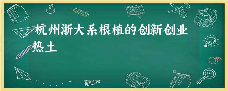 杭州浙大系根植的创新创业热土 杭州浙大系根植的创新创业热土