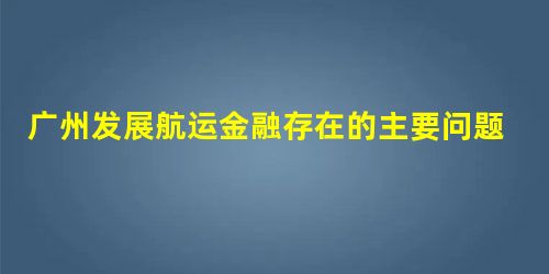 广州发展航运金融存在的主要问题及对策研究 广州发展航运金融存在的主要问题及对策研究