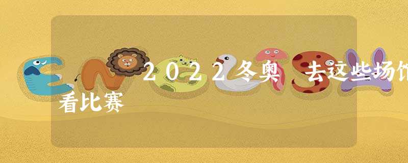 2022冬奥 去这些场馆看比赛 2022冬奥 去这些场馆看比赛