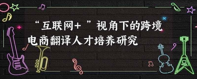 “互联网+”视角下的跨境电商翻译人才培养研究 “互联网+”视角下的跨境电商翻译人才培养研究