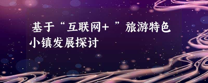 基于“互联网+”旅游特色小镇发展探讨 基于“互联网+”旅游特色小镇发展探讨