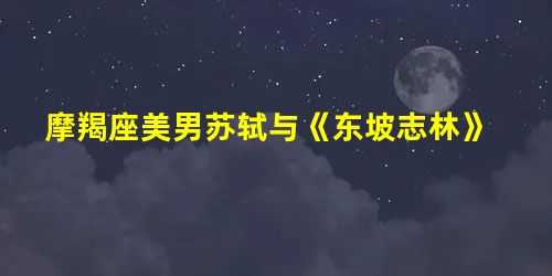 摩羯座美男苏轼与《东坡志林》 摩羯座美男苏轼与《东坡志林》