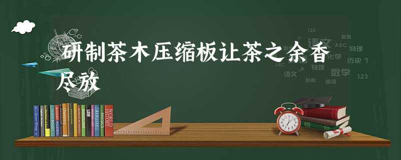 研制茶木压缩板让茶之余香尽放 研制茶木压缩板让茶之余香尽放