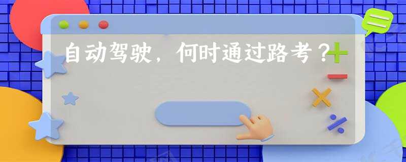 自动驾驶,何时通过路考? 自动驾驶,何时通过路考?