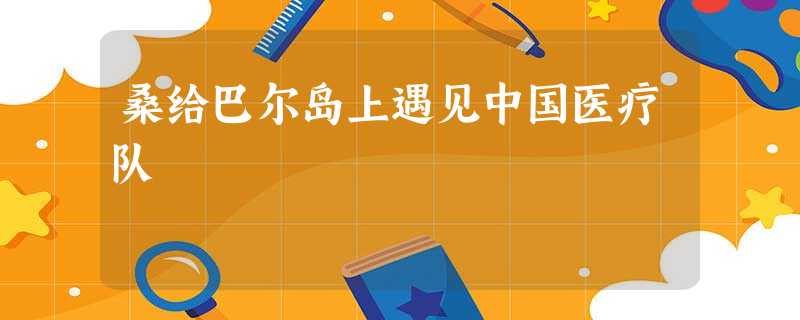 桑给巴尔岛上遇见中国医疗队 桑给巴尔岛上遇见中国医疗队