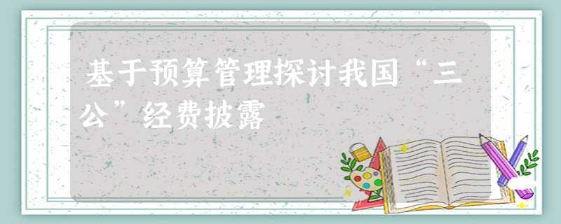 基于预算管理探讨我国“三公”经费披露 基于预算管理探讨我国“三公”经费披露