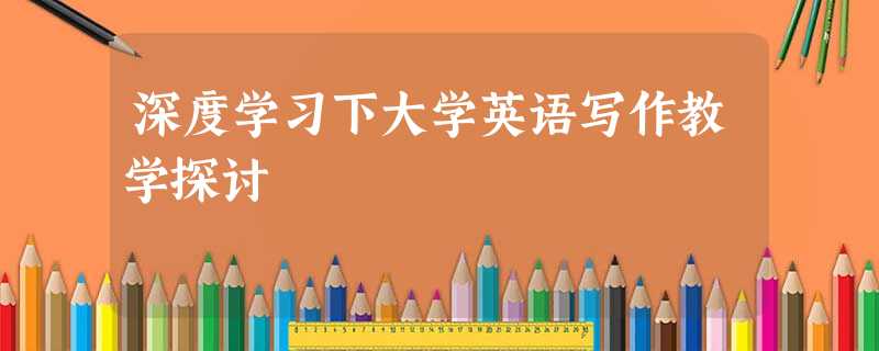 深度学习下大学英语写作教学探讨 深度学习下大学英语写作教学探讨