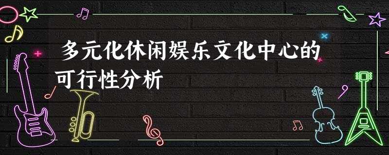 多元化休闲娱乐文化中心的可行性分析 多元化休闲娱乐文化中心的可行性分析