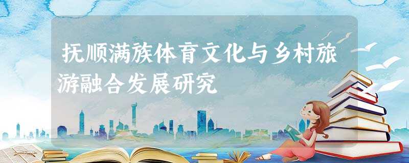 抚顺满族体育文化与乡村旅游融合发展研究 抚顺满族体育文化与乡村旅游融合发展研究