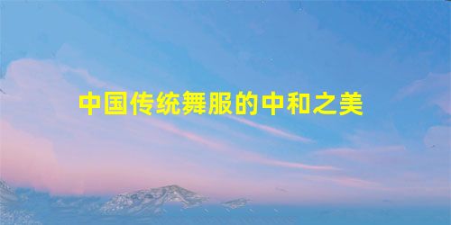 中国传统舞服的中和之美 中国传统舞服的中和之美