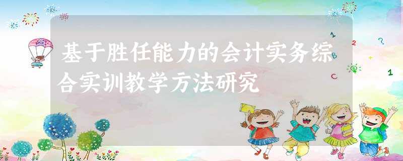 基于胜任能力的会计实务综合实训教学方法研究 基于胜任能力的会计实务综合实训教学方法研究