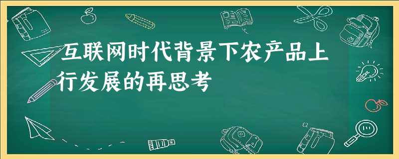 互联网时代背景下农产品上行发展的再思考 互联网时代背景下农产品上行发展的再思考
