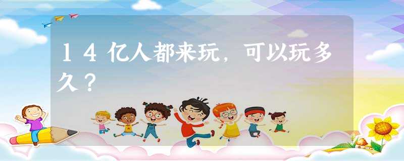 14亿人都来玩,可以玩多久? 14亿人都来玩,可以玩多久?