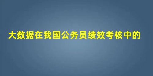 大数据在我国公务员绩效考核中的应用研究 大数据在我国公务员绩效考核中的应用研究