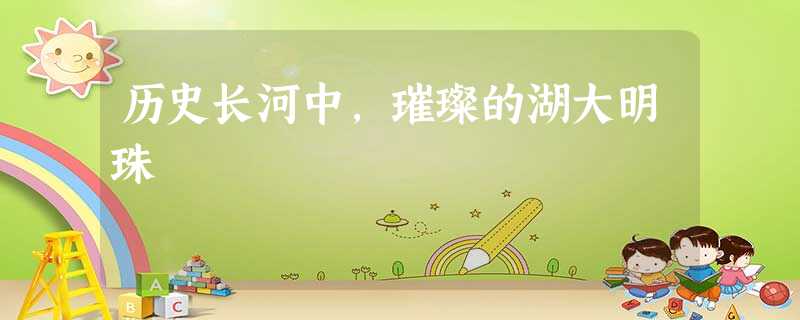 历史长河中,璀璨的湖大明珠 历史长河中,璀璨的湖大明珠
