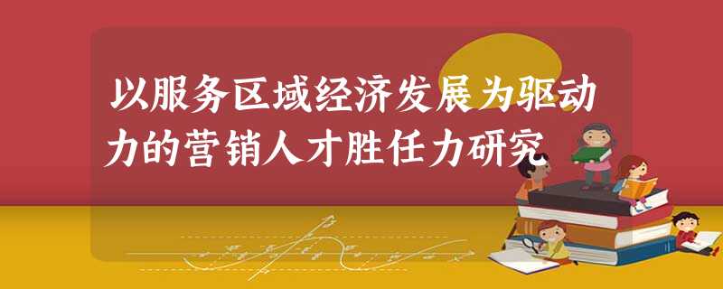 以服务区域经济发展为驱动力的营销人才胜任力研究 以服务区域经济发展为驱动力的营销人才胜任力研究