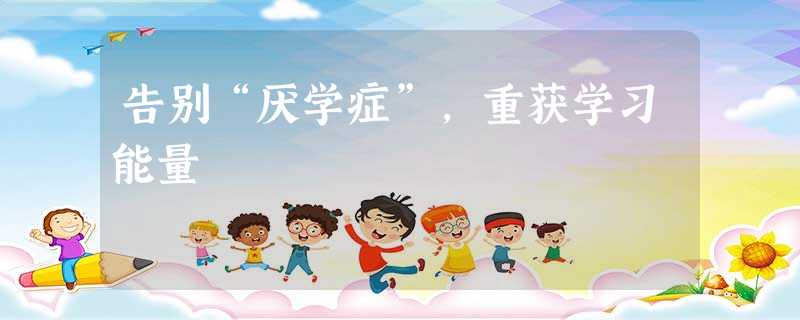 告别“厌学症”,重获学习能量 告别“厌学症”,重获学习能量