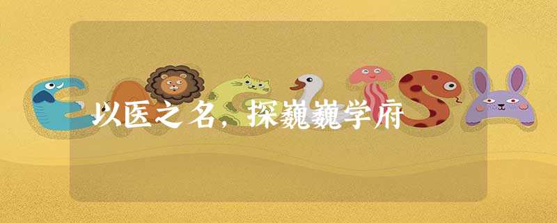 以医之名,探巍巍学府 以医之名,探巍巍学府