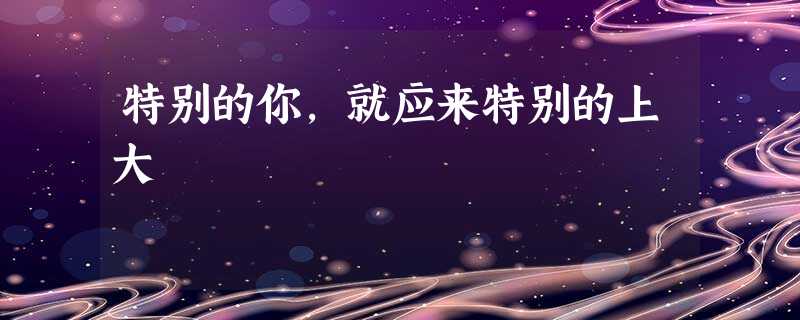 特别的你,就应来特别的上大 特别的你,就应来特别的上大