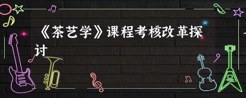 《茶艺学》课程考核改革探讨 《茶艺学》课程考核改革探讨