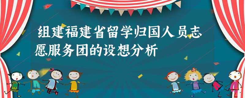 组建福建省留学归国人员志愿服务团的设想分析 组建福建省留学归国人员志愿服务团的设想分析