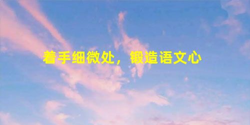 着手细微处,锻造语文心 着手细微处,锻造语文心