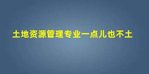土地资源管理专业一点儿也不土 土地资源管理专业一点儿也不土