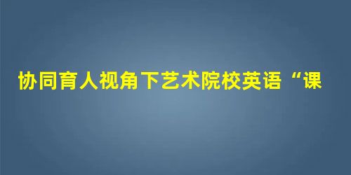 协同育人视角下艺术院校英语“课程思政”改革研究 协同育人视角下艺术院校英语“课程思政”改革研究