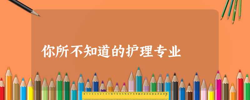 你所不知道的护理专业 你所不知道的护理专业