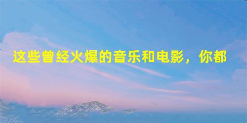 这些曾经火爆的音乐和电影,你都知道吗? 这些曾经火爆的音乐和电影,你都知道吗?