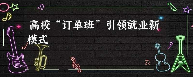 高校“订单班”引领就业新模式 高校“订单班”引领就业新模式