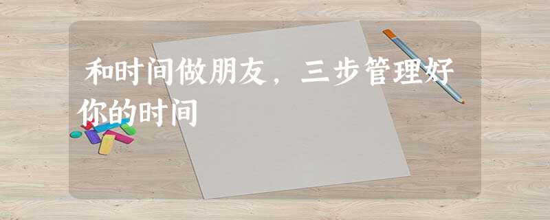 和时间做朋友,三步管理好你的时间 和时间做朋友,三步管理好你的时间