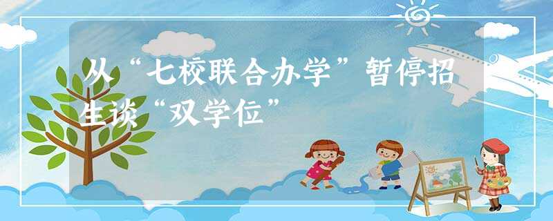 从“七校联合办学”暂停招生谈“双学位” 从“七校联合办学”暂停招生谈“双学位”