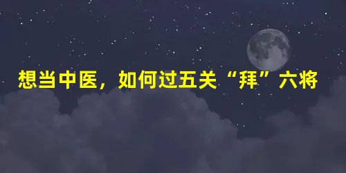 想当中医,如何过五关“拜”六将? 想当中医,如何过五关“拜”六将?