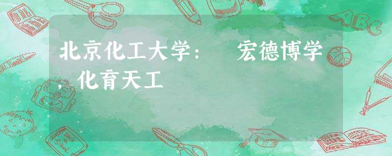 北京化工大学: 宏德博学,化育天工 北京化工大学: 宏德博学,化育天工