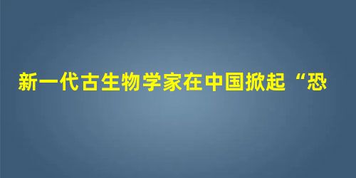 新一代古生物学家在中国掀起“恐龙热” 新一代古生物学家在中国掀起“恐龙热”