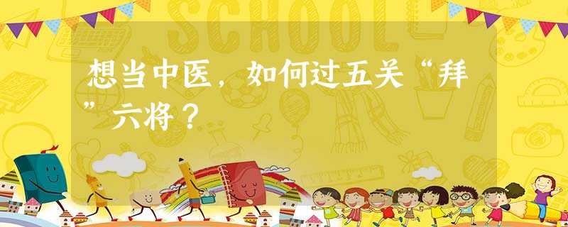 想当中医,如何过五关“拜”六将? 想当中医,如何过五关“拜”六将?