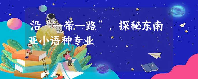 沿“一带一路”,探秘东南亚小语种专业 沿“一带一路”,探秘东南亚小语种专业