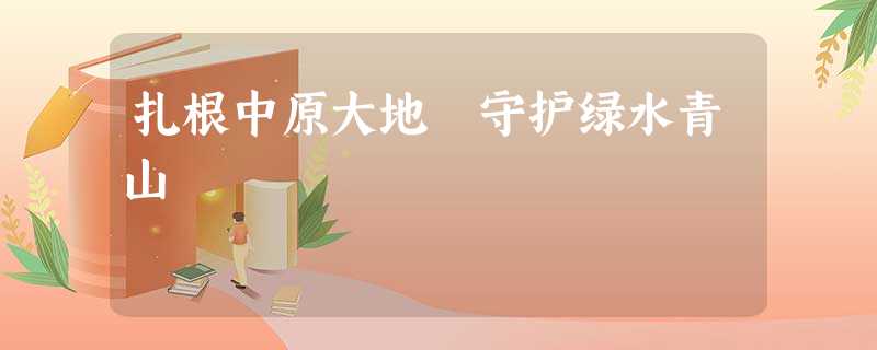 扎根中原大地 守护绿水青山 扎根中原大地 守护绿水青山
